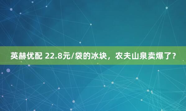 英赫优配 22.8元/袋的冰块，农夫山泉卖爆了？