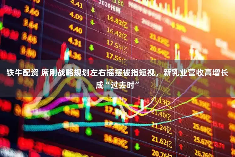 铁牛配资 席刚战略规划左右摇摆被指短视，新乳业营收高增长成“过去时”