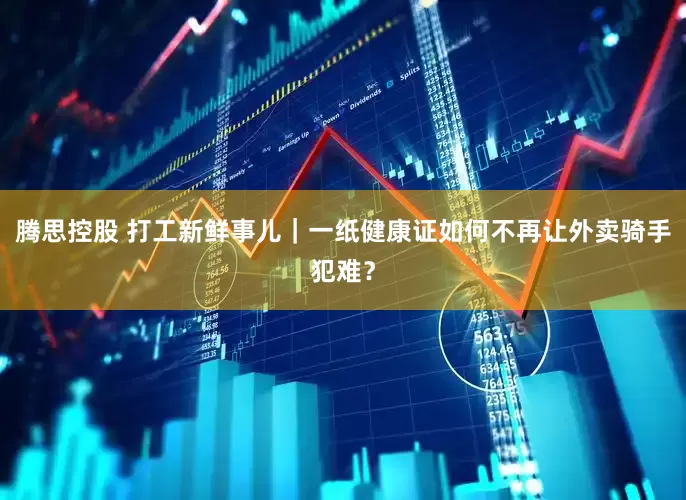 腾思控股 打工新鲜事儿｜一纸健康证如何不再让外卖骑手犯难？