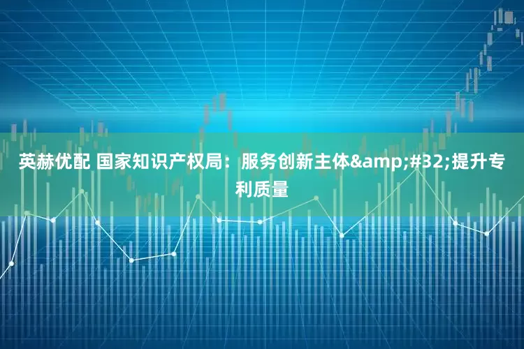 英赫优配 国家知识产权局：服务创新主体&#32;提升专利质量
