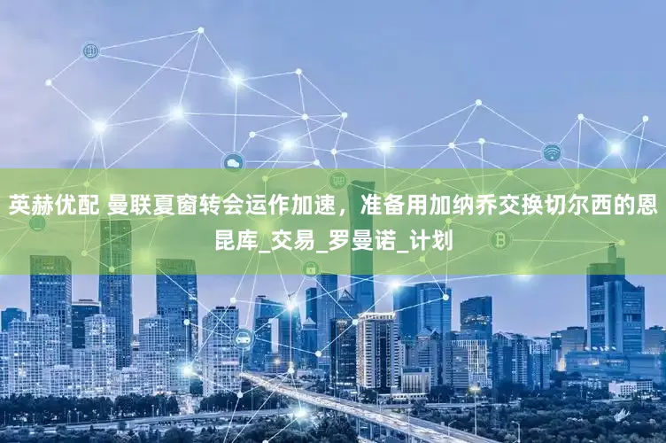 英赫优配 曼联夏窗转会运作加速，准备用加纳乔交换切尔西的恩昆库_交易_罗曼诺_计划