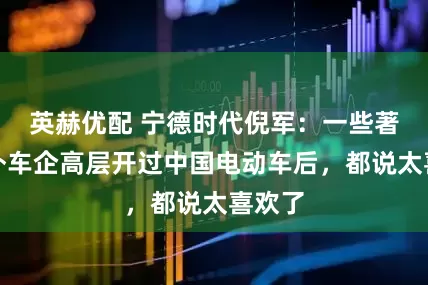 英赫优配 宁德时代倪军：一些著名海外车企高层开过中国电动车后，都说太喜欢了