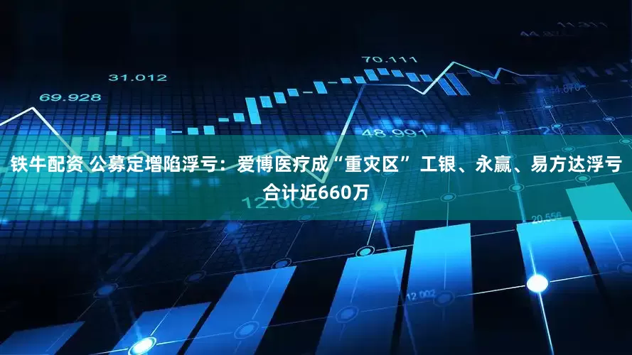 铁牛配资 公募定增陷浮亏：爱博医疗成“重灾区” 工银、永赢、易方达浮亏合计近660万