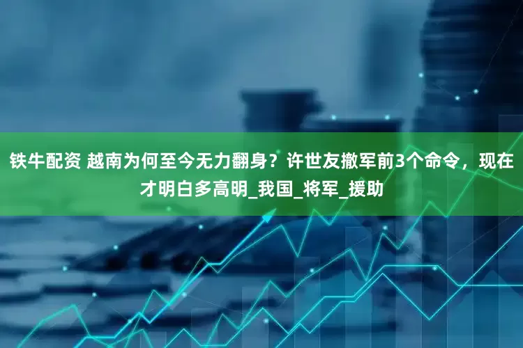 铁牛配资 越南为何至今无力翻身？许世友撤军前3个命令，现在才明白多高明_我国_将军_援助