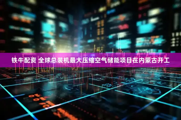 铁牛配资 全球总装机最大压缩空气储能项目在内蒙古开工