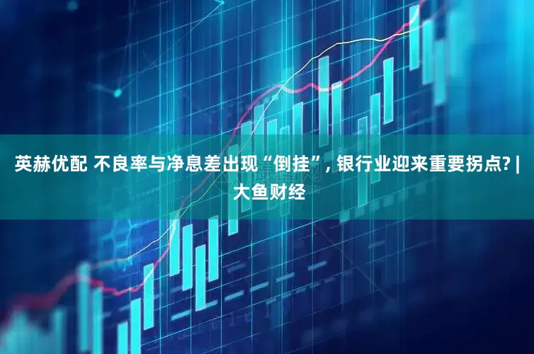 英赫优配 不良率与净息差出现“倒挂”, 银行业迎来重要拐点? | 大鱼财经