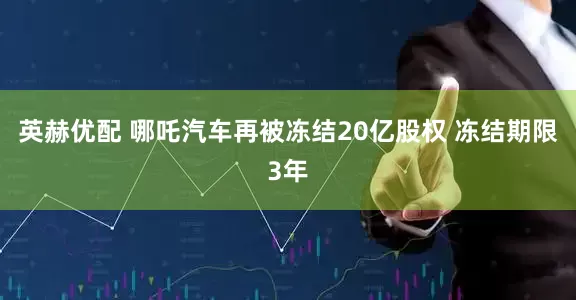 英赫优配 哪吒汽车再被冻结20亿股权 冻结期限3年
