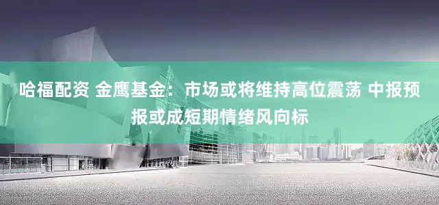 哈福配资 金鹰基金：市场或将维持高位震荡 中报预报或成短期情绪风向标