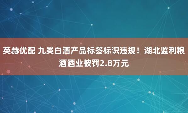 英赫优配 九类白酒产品标签标识违规！湖北监利粮酒酒业被罚2.8万元