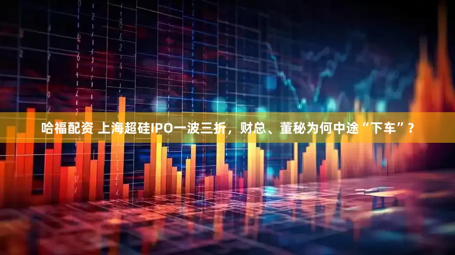 哈福配资 上海超硅IPO一波三折，财总、董秘为何中途“下车”？