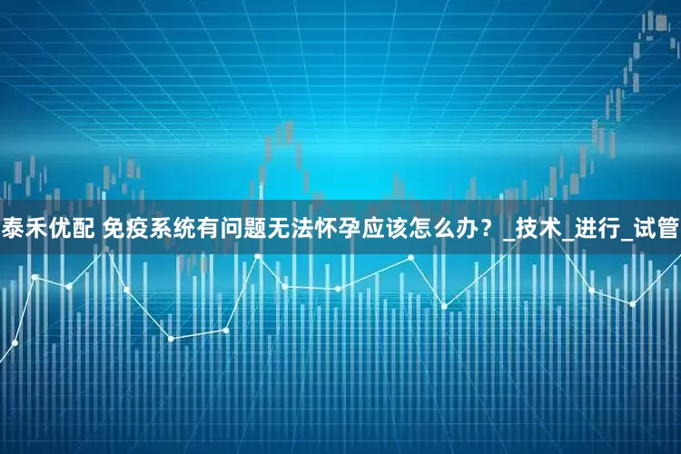 泰禾优配 免疫系统有问题无法怀孕应该怎么办？_技术_进行_试管
