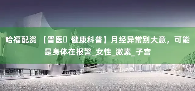 哈福配资 【晋医・健康科普】月经异常别大意，可能是身体在报警_女性_激素_子宫