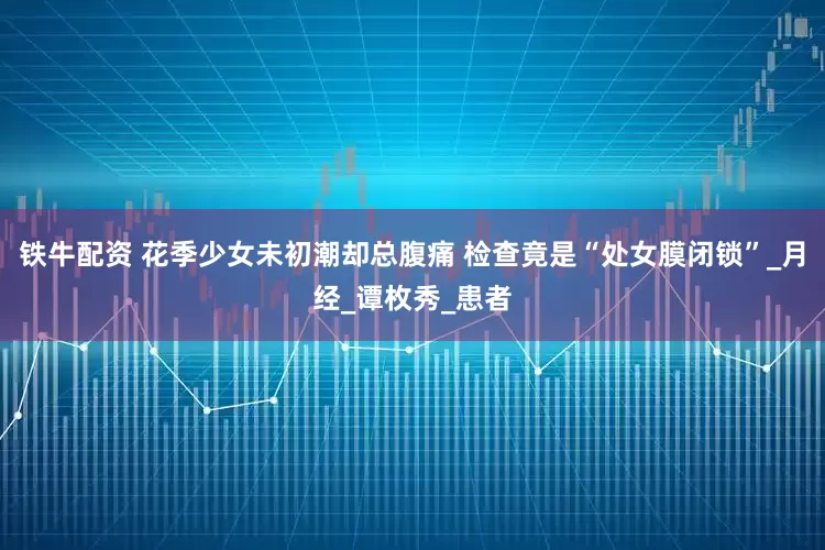 铁牛配资 花季少女未初潮却总腹痛 检查竟是“处女膜闭锁”_月经_谭枚秀_患者