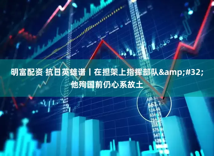 明富配资 抗日英雄谱丨在担架上指挥部队&#32;他殉国前仍心系故土