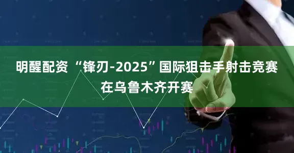 明醒配资 “锋刃-2025”国际狙击手射击竞赛在乌鲁木齐开赛