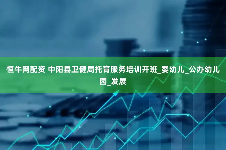 恒牛网配资 中阳县卫健局托育服务培训开班_婴幼儿_公办幼儿园_发展