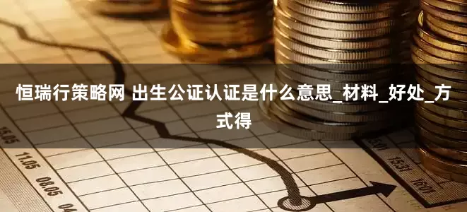 恒瑞行策略网 出生公证认证是什么意思_材料_好处_方式得
