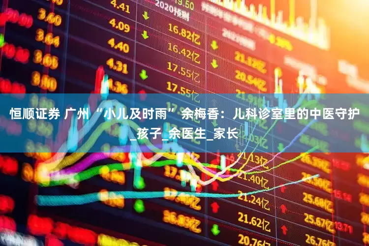 恒顺证券 广州 “小儿及时雨” 余梅香：儿科诊室里的中医守护_孩子_余医生_家长