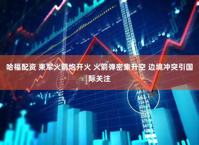 哈福配资 柬军火箭炮开火 火箭弹密集升空 边境冲突引国际关注