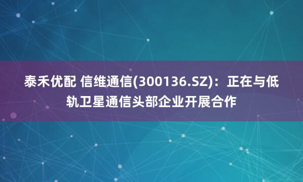 泰禾优配 信维通信(300136.SZ)：正在与低轨卫星通信头部企业开展合作
