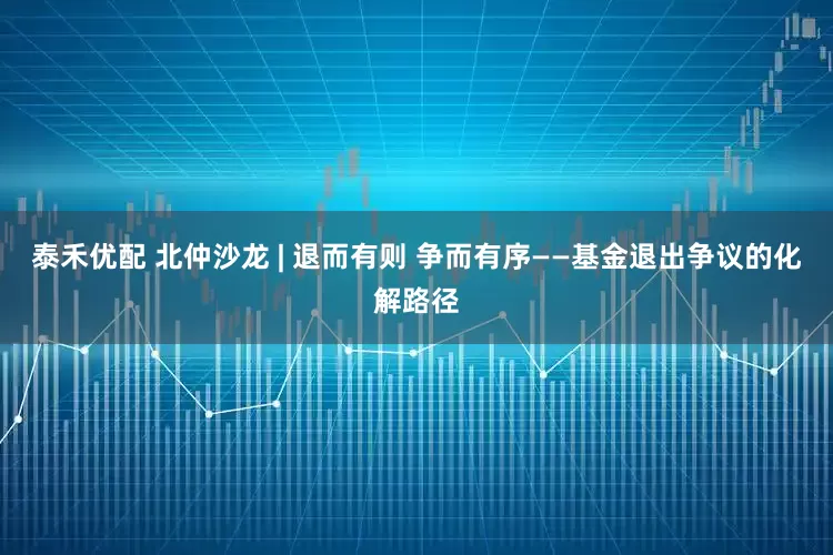 泰禾优配 北仲沙龙 | 退而有则 争而有序——基金退出争议的化解路径