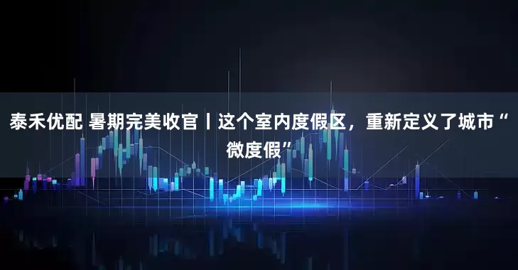 泰禾优配 暑期完美收官丨这个室内度假区，重新定义了城市“微度假”