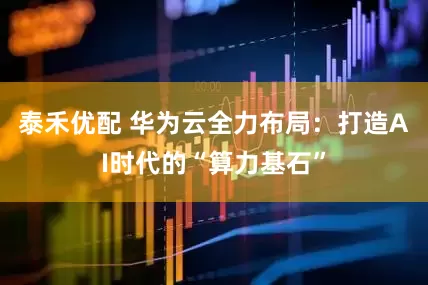 泰禾优配 华为云全力布局：打造AI时代的“算力基石”