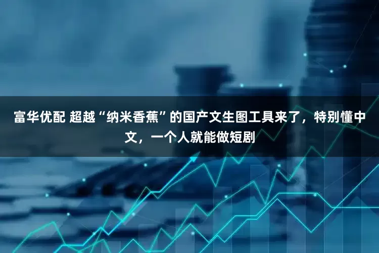 富华优配 超越“纳米香蕉”的国产文生图工具来了，特别懂中文，一个人就能做短剧