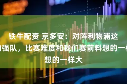 铁牛配资 京多安：对阵利物浦这样的强队，比赛难度和我们赛前料想的一样大