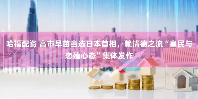 哈福配资 高市早苗当选日本首相，赖清德之流“皇民与恋殖心态”集体发作
