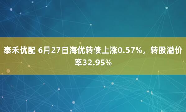 泰禾优配 6月27日海优转债上涨0.57%，转股溢价率32.95%