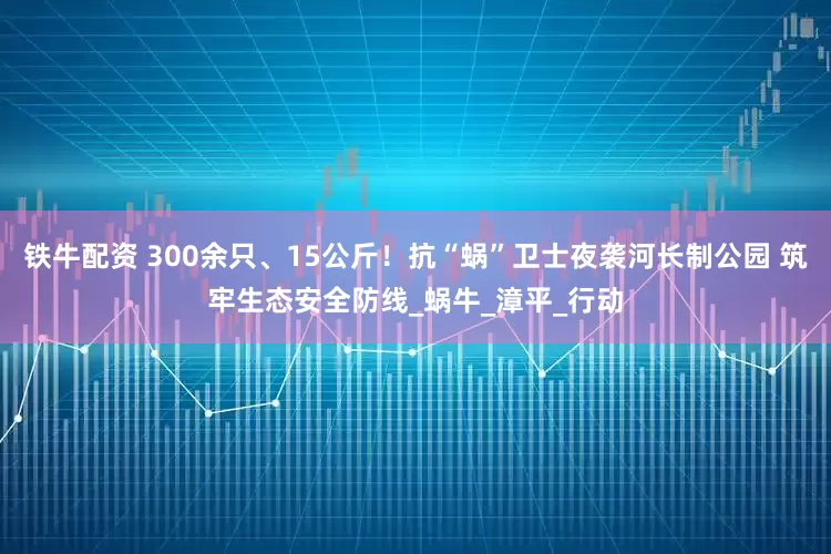 铁牛配资 300余只、15公斤！抗“蜗”卫士夜袭河长制公园 筑牢生态安全防线_蜗牛_漳平_行动