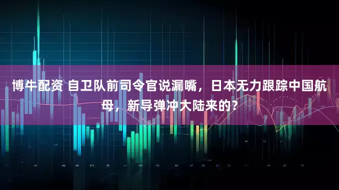 博牛配资 自卫队前司令官说漏嘴，日本无力跟踪中国航母，新导弹冲大陆来的？