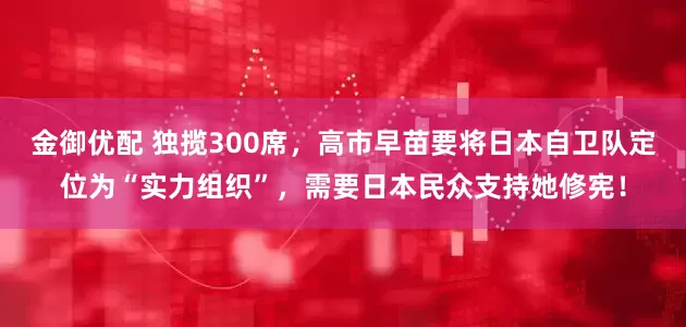 金御优配 独揽300席，高市早苗要将日本自卫队定位为“实力组织”，需要日本民众支持她修宪！