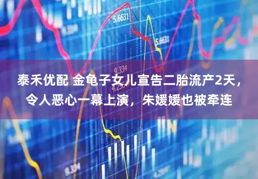 泰禾优配 金龟子女儿宣告二胎流产2天，令人恶心一幕上演，朱媛媛也被牵连